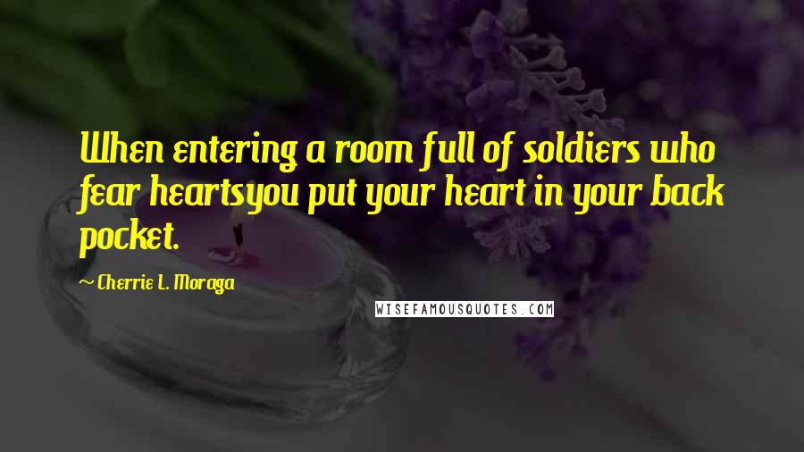 Cherrie L. Moraga Quotes: When entering a room full of soldiers who fear heartsyou put your heart in your back pocket.
