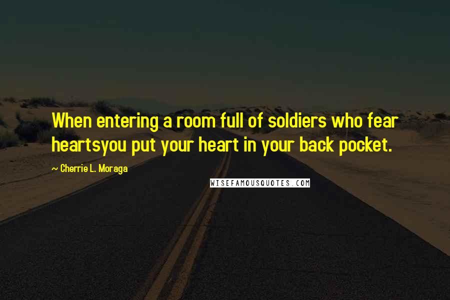 Cherrie L. Moraga Quotes: When entering a room full of soldiers who fear heartsyou put your heart in your back pocket.