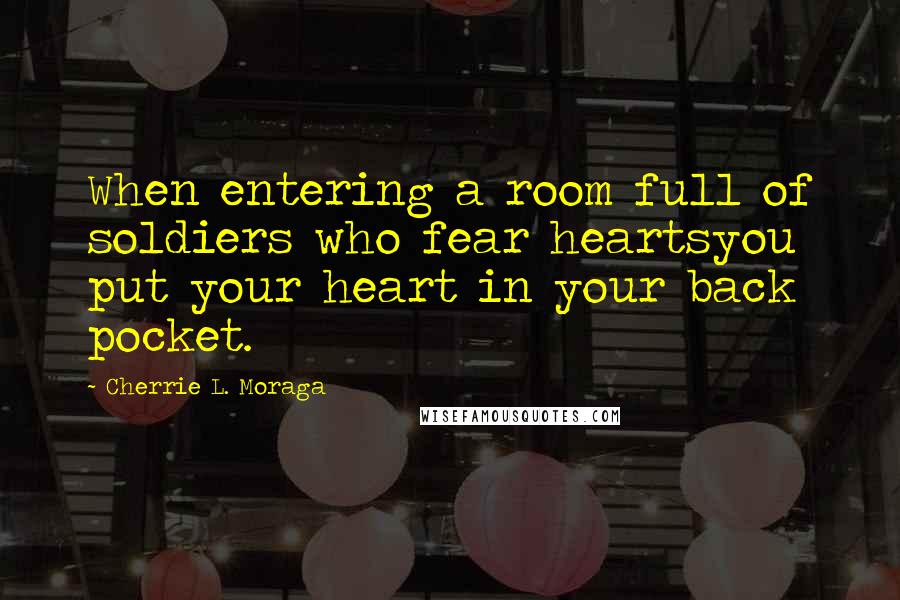 Cherrie L. Moraga Quotes: When entering a room full of soldiers who fear heartsyou put your heart in your back pocket.