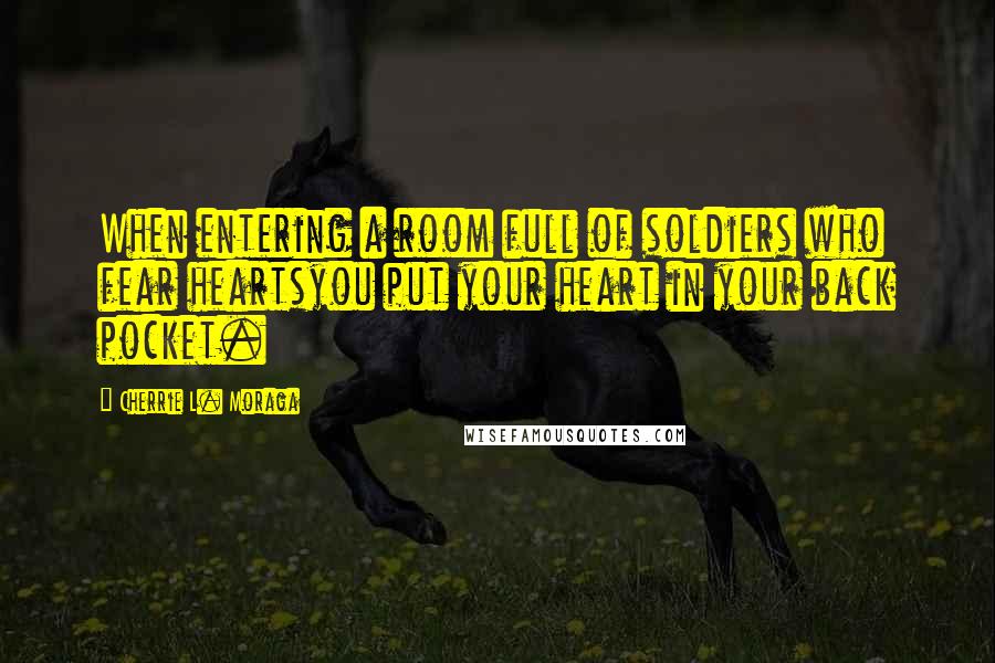 Cherrie L. Moraga Quotes: When entering a room full of soldiers who fear heartsyou put your heart in your back pocket.