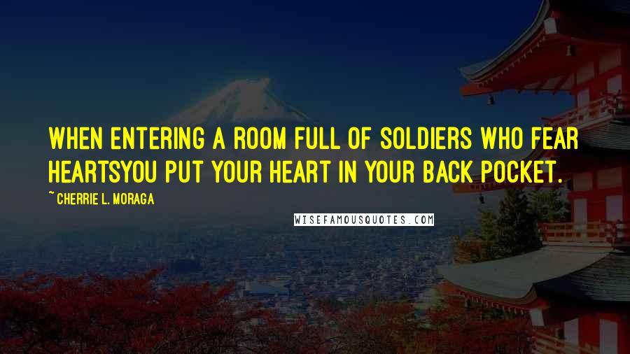 Cherrie L. Moraga Quotes: When entering a room full of soldiers who fear heartsyou put your heart in your back pocket.