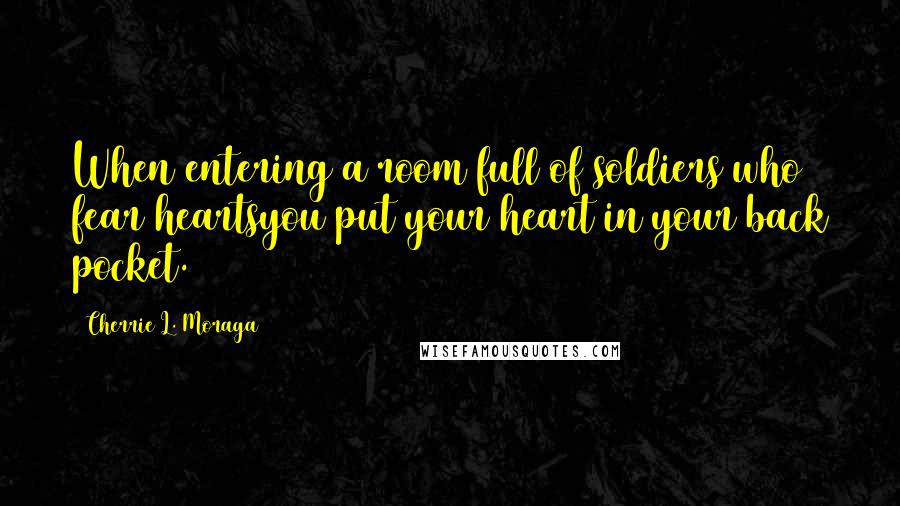 Cherrie L. Moraga Quotes: When entering a room full of soldiers who fear heartsyou put your heart in your back pocket.