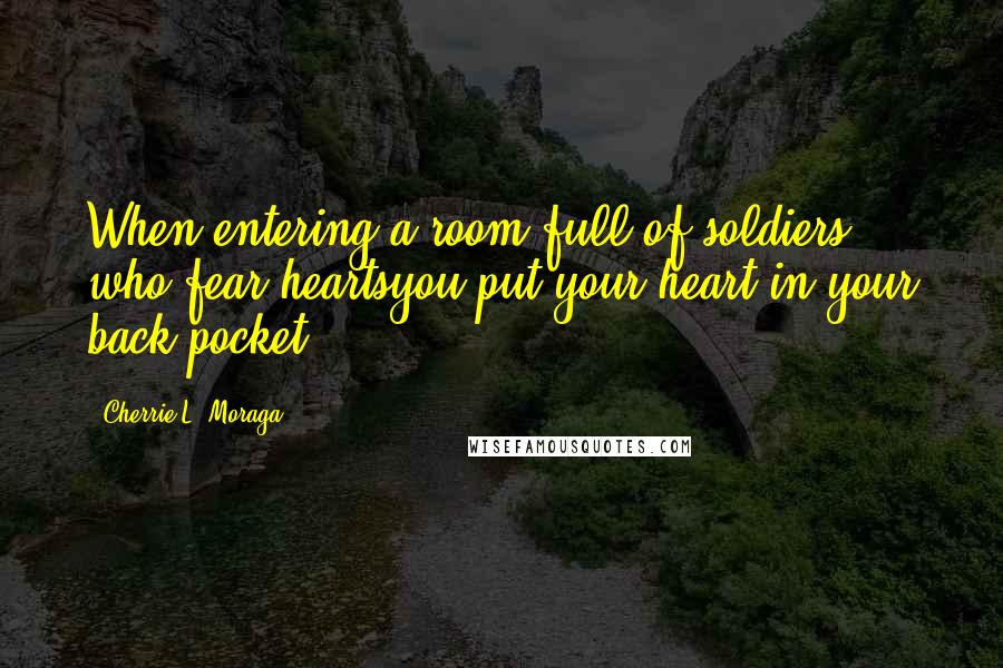 Cherrie L. Moraga Quotes: When entering a room full of soldiers who fear heartsyou put your heart in your back pocket.