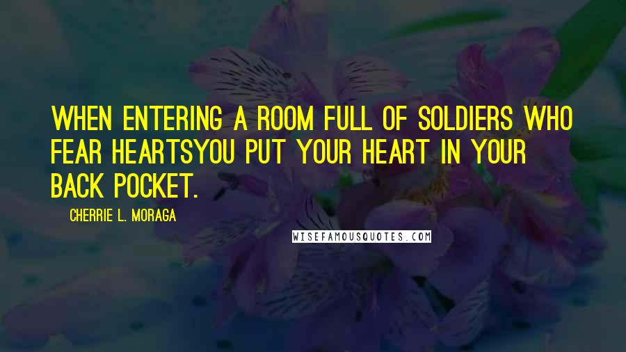 Cherrie L. Moraga Quotes: When entering a room full of soldiers who fear heartsyou put your heart in your back pocket.