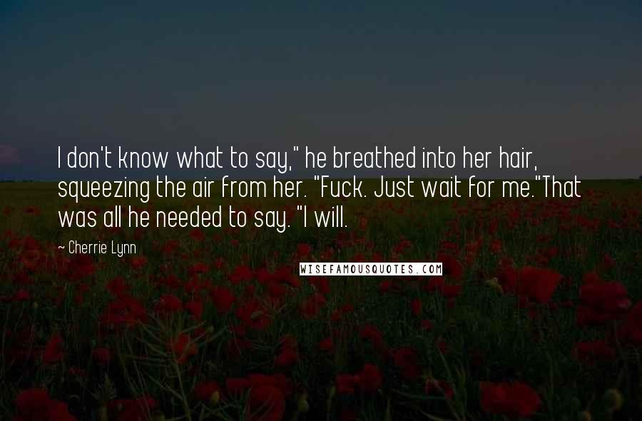 Cherrie Lynn Quotes: I don't know what to say," he breathed into her hair, squeezing the air from her. "Fuck. Just wait for me."That was all he needed to say. "I will.