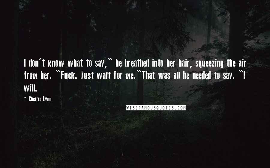 Cherrie Lynn Quotes: I don't know what to say," he breathed into her hair, squeezing the air from her. "Fuck. Just wait for me."That was all he needed to say. "I will.