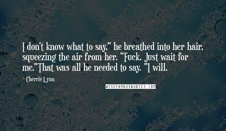 Cherrie Lynn Quotes: I don't know what to say," he breathed into her hair, squeezing the air from her. "Fuck. Just wait for me."That was all he needed to say. "I will.
