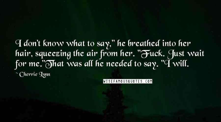 Cherrie Lynn Quotes: I don't know what to say," he breathed into her hair, squeezing the air from her. "Fuck. Just wait for me."That was all he needed to say. "I will.