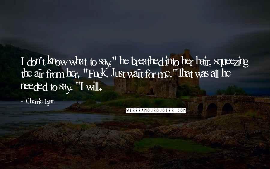Cherrie Lynn Quotes: I don't know what to say," he breathed into her hair, squeezing the air from her. "Fuck. Just wait for me."That was all he needed to say. "I will.
