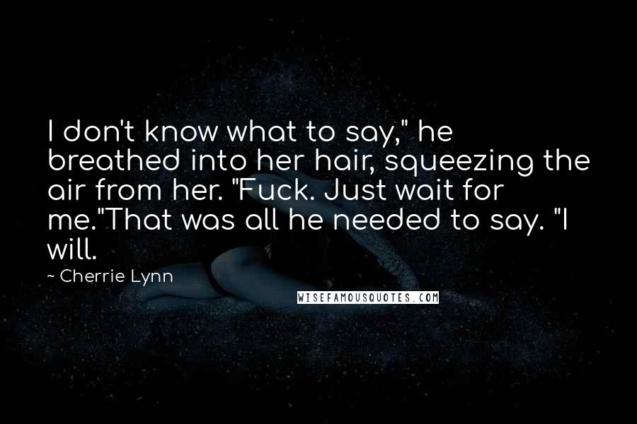 Cherrie Lynn Quotes: I don't know what to say," he breathed into her hair, squeezing the air from her. "Fuck. Just wait for me."That was all he needed to say. "I will.