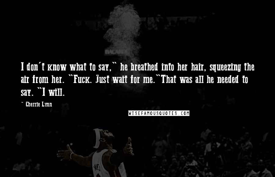 Cherrie Lynn Quotes: I don't know what to say," he breathed into her hair, squeezing the air from her. "Fuck. Just wait for me."That was all he needed to say. "I will.