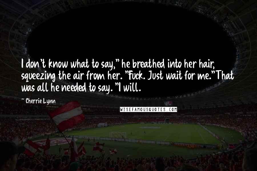 Cherrie Lynn Quotes: I don't know what to say," he breathed into her hair, squeezing the air from her. "Fuck. Just wait for me."That was all he needed to say. "I will.