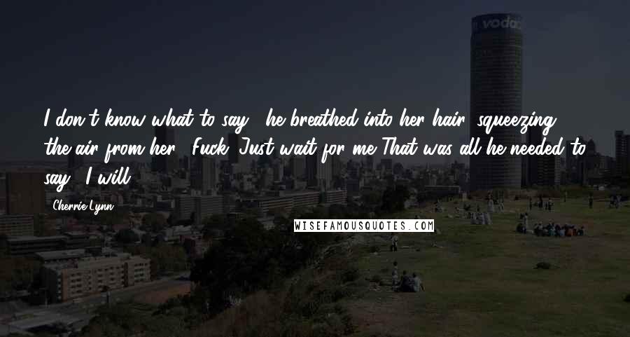 Cherrie Lynn Quotes: I don't know what to say," he breathed into her hair, squeezing the air from her. "Fuck. Just wait for me."That was all he needed to say. "I will.