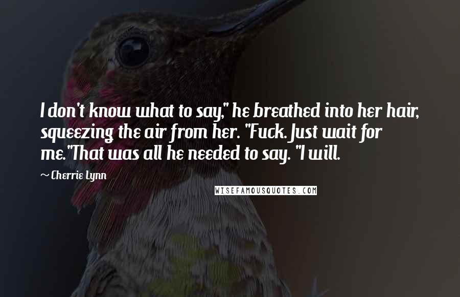 Cherrie Lynn Quotes: I don't know what to say," he breathed into her hair, squeezing the air from her. "Fuck. Just wait for me."That was all he needed to say. "I will.