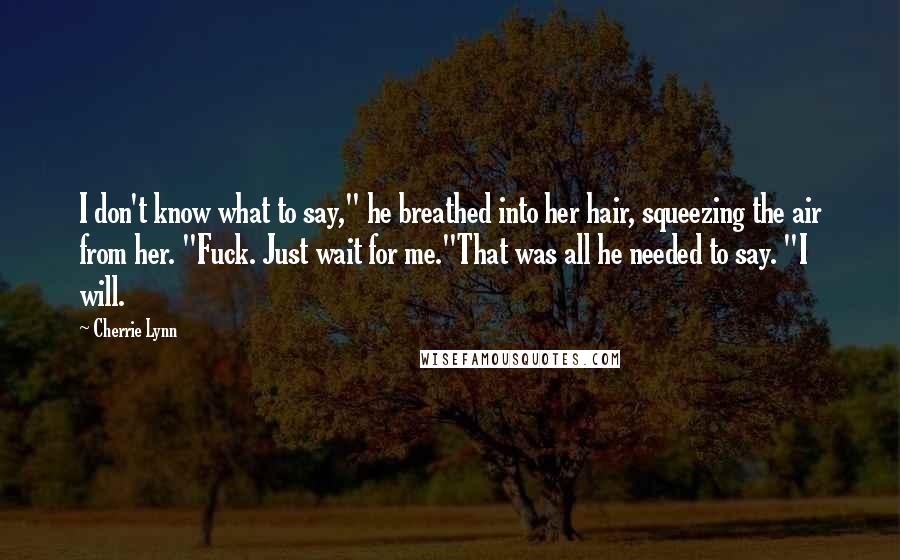 Cherrie Lynn Quotes: I don't know what to say," he breathed into her hair, squeezing the air from her. "Fuck. Just wait for me."That was all he needed to say. "I will.