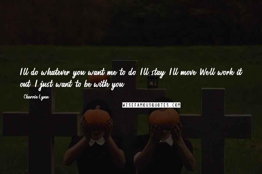 Cherrie Lynn Quotes: I'll do whatever you want me to do. I'll stay. I'll move. We'll work it out. I just want to be with you.