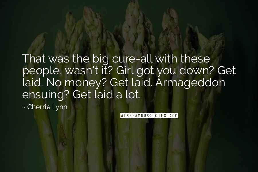 Cherrie Lynn Quotes: That was the big cure-all with these people, wasn't it? Girl got you down? Get laid. No money? Get laid. Armageddon ensuing? Get laid a lot.