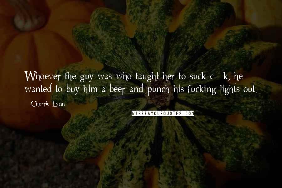 Cherrie Lynn Quotes: Whoever the guy was who taught her to suck c**k, he wanted to buy him a beer and punch his fucking lights out.