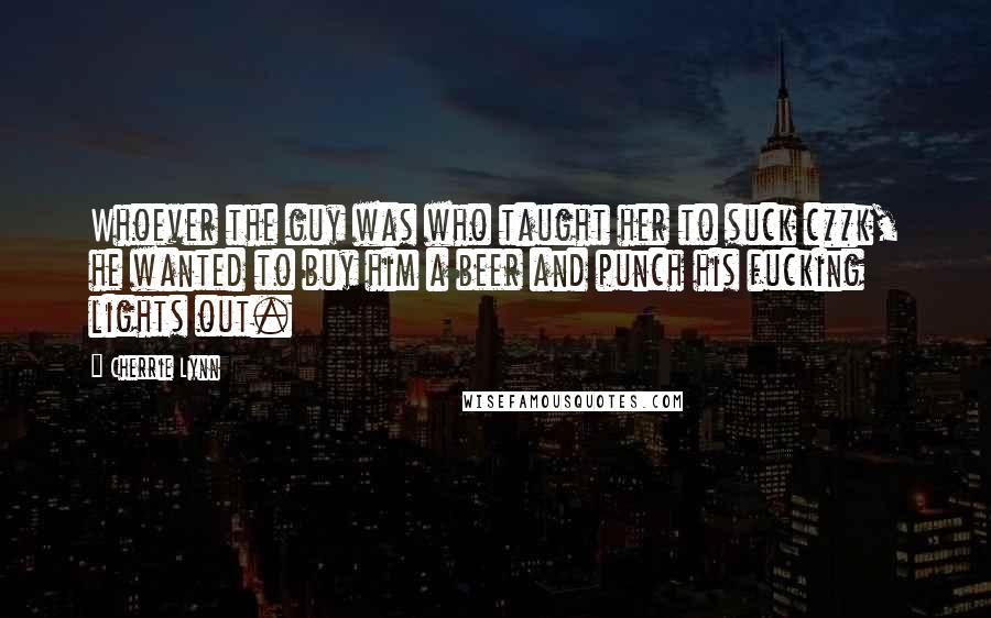 Cherrie Lynn Quotes: Whoever the guy was who taught her to suck c**k, he wanted to buy him a beer and punch his fucking lights out.