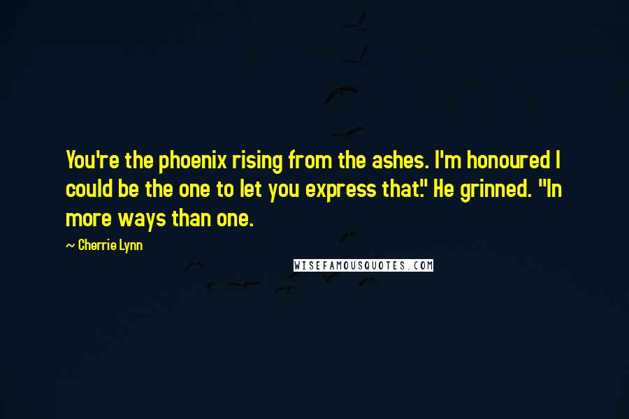 Cherrie Lynn Quotes: You're the phoenix rising from the ashes. I'm honoured I could be the one to let you express that." He grinned. "In more ways than one.