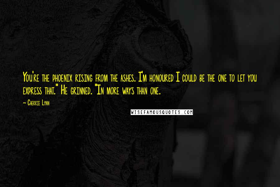 Cherrie Lynn Quotes: You're the phoenix rising from the ashes. I'm honoured I could be the one to let you express that." He grinned. "In more ways than one.