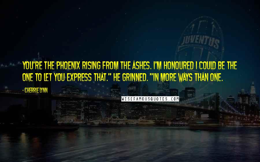 Cherrie Lynn Quotes: You're the phoenix rising from the ashes. I'm honoured I could be the one to let you express that." He grinned. "In more ways than one.