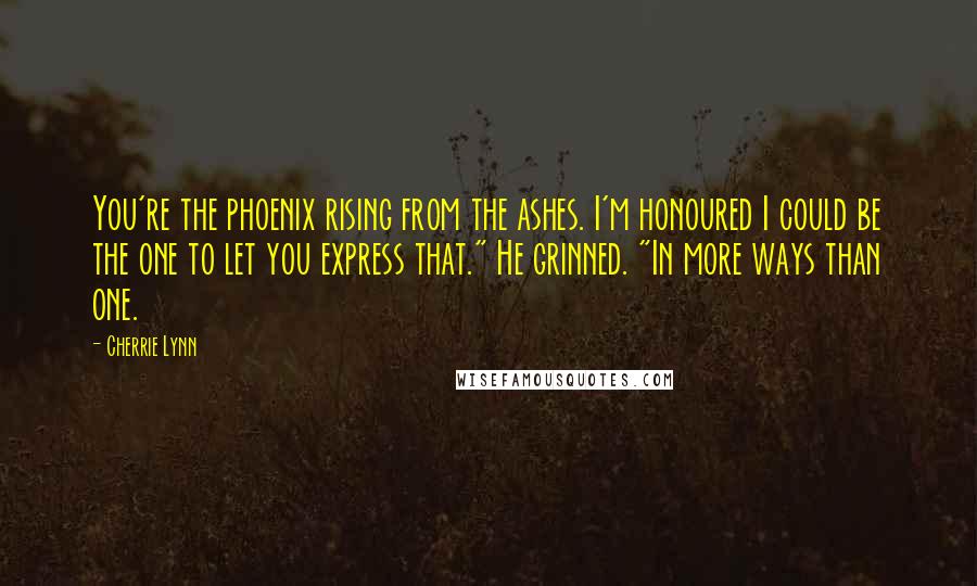 Cherrie Lynn Quotes: You're the phoenix rising from the ashes. I'm honoured I could be the one to let you express that." He grinned. "In more ways than one.