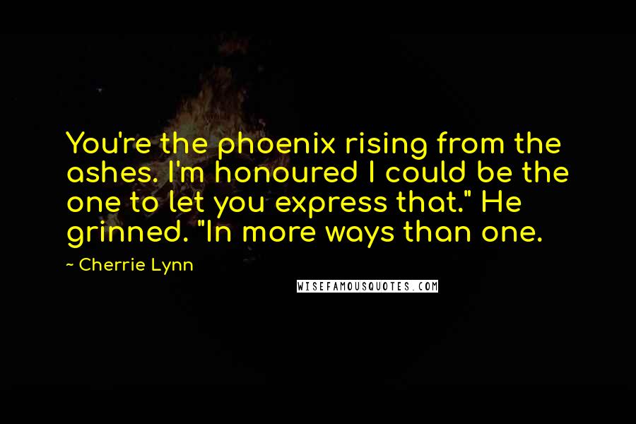 Cherrie Lynn Quotes: You're the phoenix rising from the ashes. I'm honoured I could be the one to let you express that." He grinned. "In more ways than one.