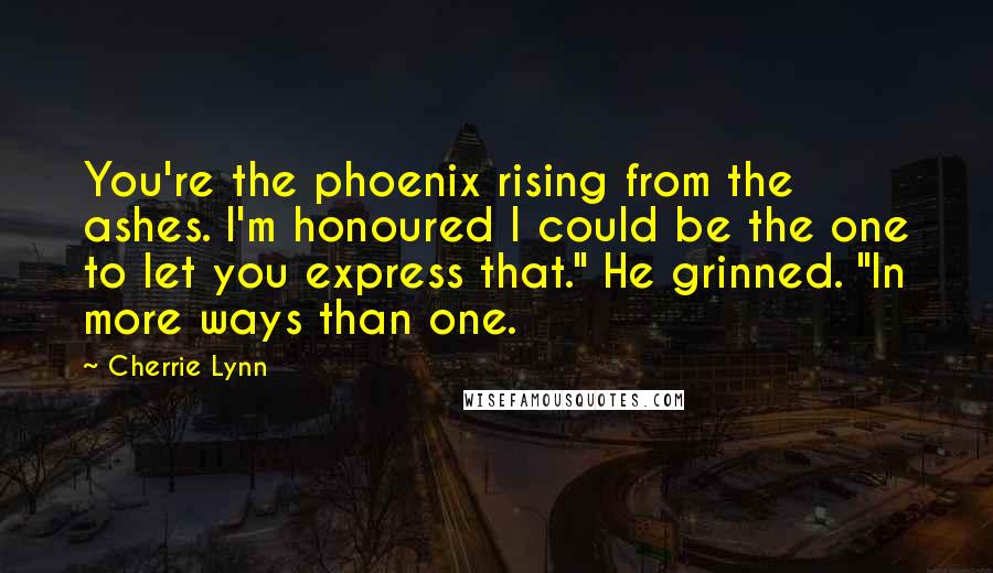 Cherrie Lynn Quotes: You're the phoenix rising from the ashes. I'm honoured I could be the one to let you express that." He grinned. "In more ways than one.