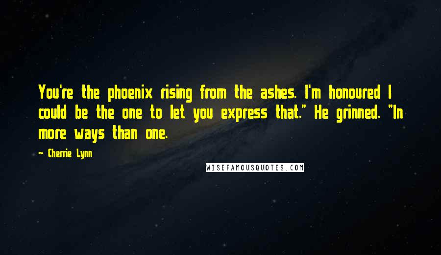 Cherrie Lynn Quotes: You're the phoenix rising from the ashes. I'm honoured I could be the one to let you express that." He grinned. "In more ways than one.