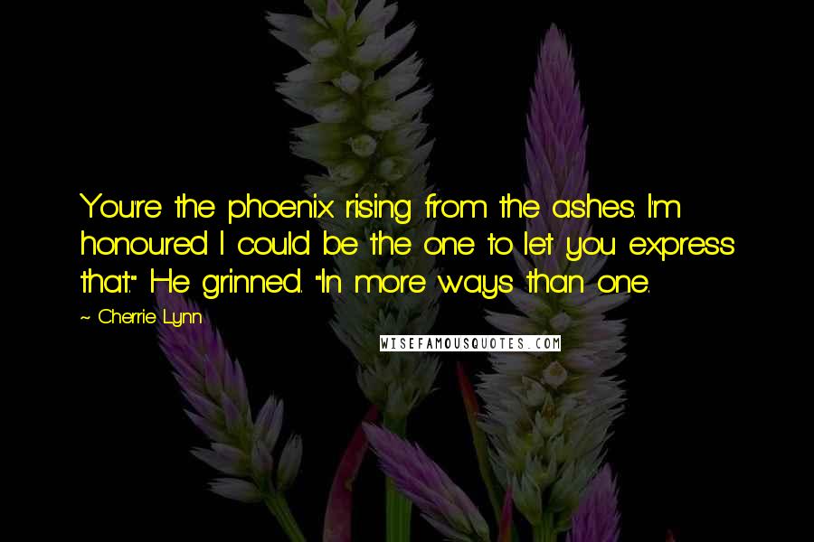 Cherrie Lynn Quotes: You're the phoenix rising from the ashes. I'm honoured I could be the one to let you express that." He grinned. "In more ways than one.