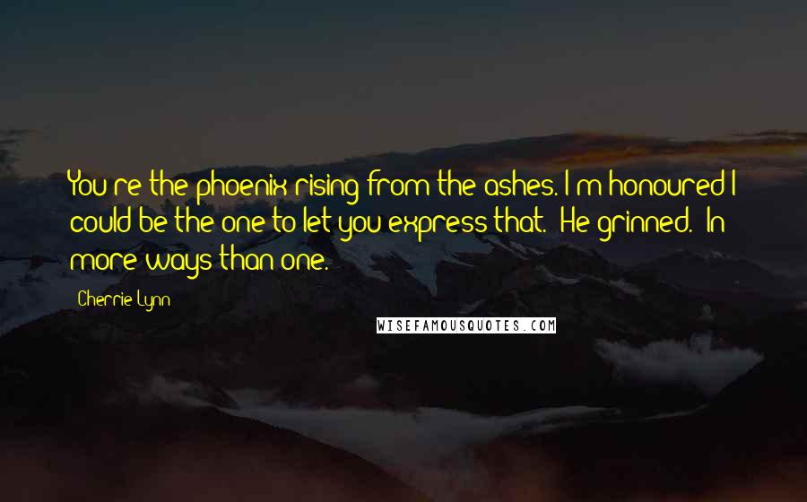 Cherrie Lynn Quotes: You're the phoenix rising from the ashes. I'm honoured I could be the one to let you express that." He grinned. "In more ways than one.