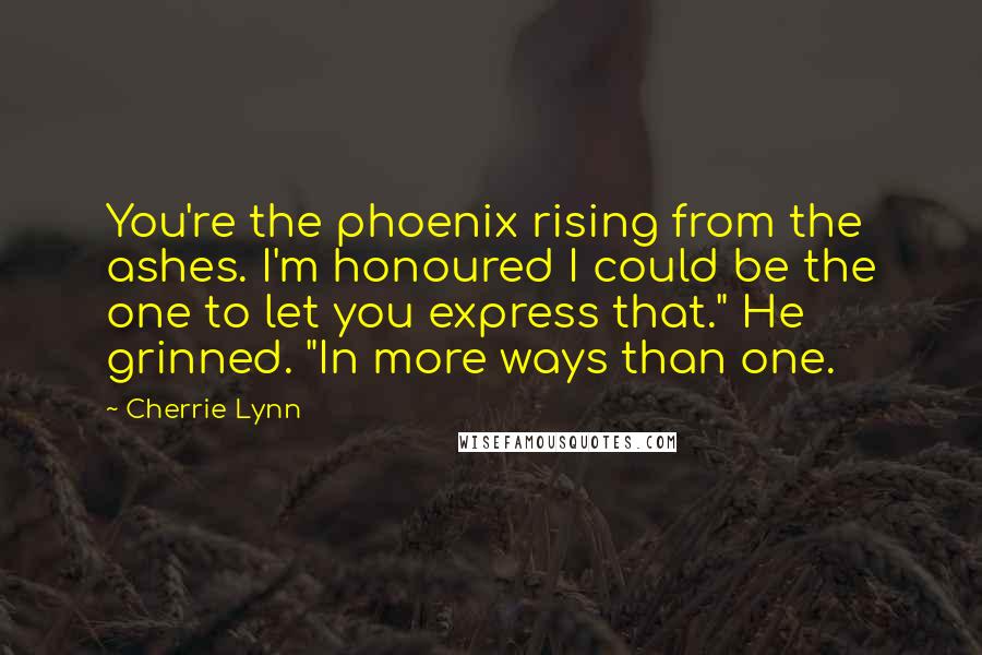 Cherrie Lynn Quotes: You're the phoenix rising from the ashes. I'm honoured I could be the one to let you express that." He grinned. "In more ways than one.