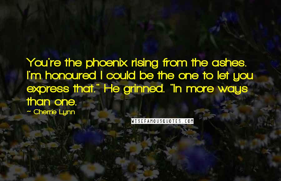 Cherrie Lynn Quotes: You're the phoenix rising from the ashes. I'm honoured I could be the one to let you express that." He grinned. "In more ways than one.