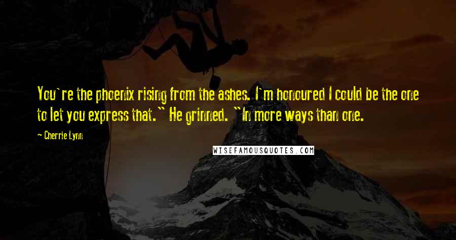 Cherrie Lynn Quotes: You're the phoenix rising from the ashes. I'm honoured I could be the one to let you express that." He grinned. "In more ways than one.