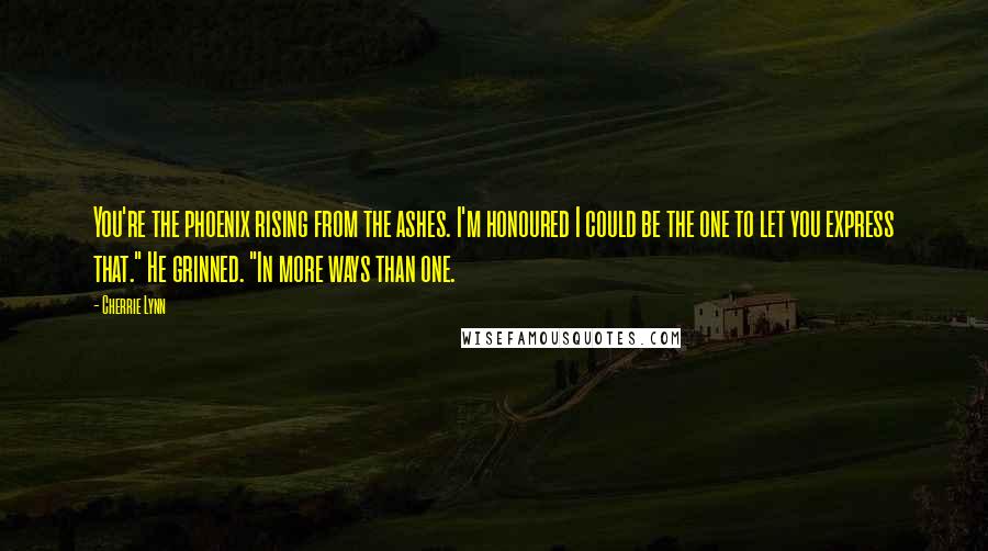 Cherrie Lynn Quotes: You're the phoenix rising from the ashes. I'm honoured I could be the one to let you express that." He grinned. "In more ways than one.