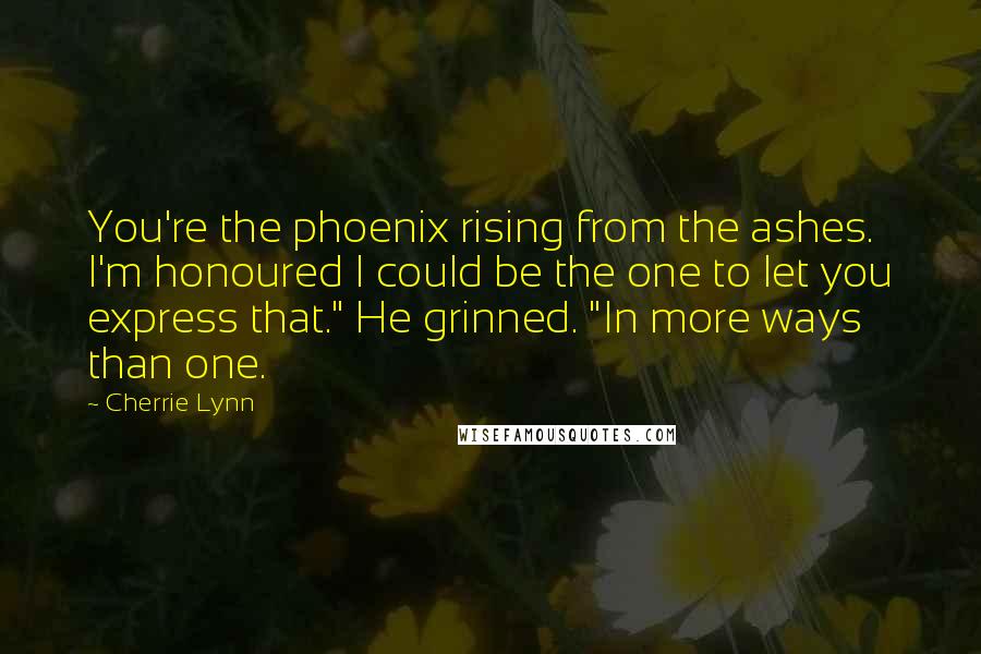 Cherrie Lynn Quotes: You're the phoenix rising from the ashes. I'm honoured I could be the one to let you express that." He grinned. "In more ways than one.