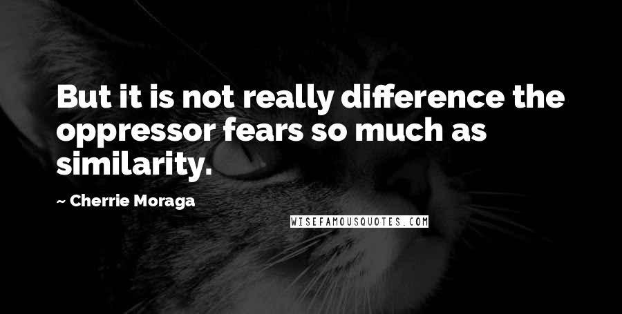 Cherrie Moraga Quotes: But it is not really difference the oppressor fears so much as similarity.