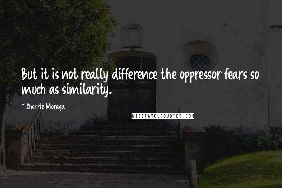 Cherrie Moraga Quotes: But it is not really difference the oppressor fears so much as similarity.