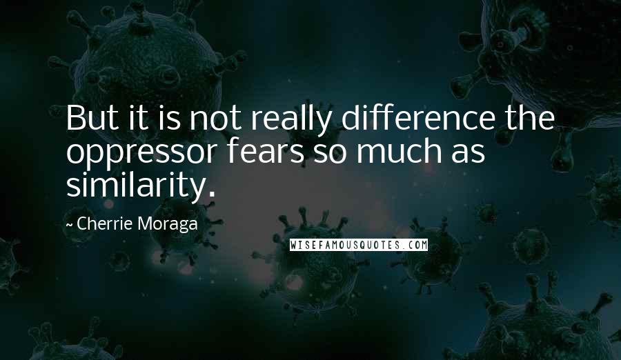 Cherrie Moraga Quotes: But it is not really difference the oppressor fears so much as similarity.