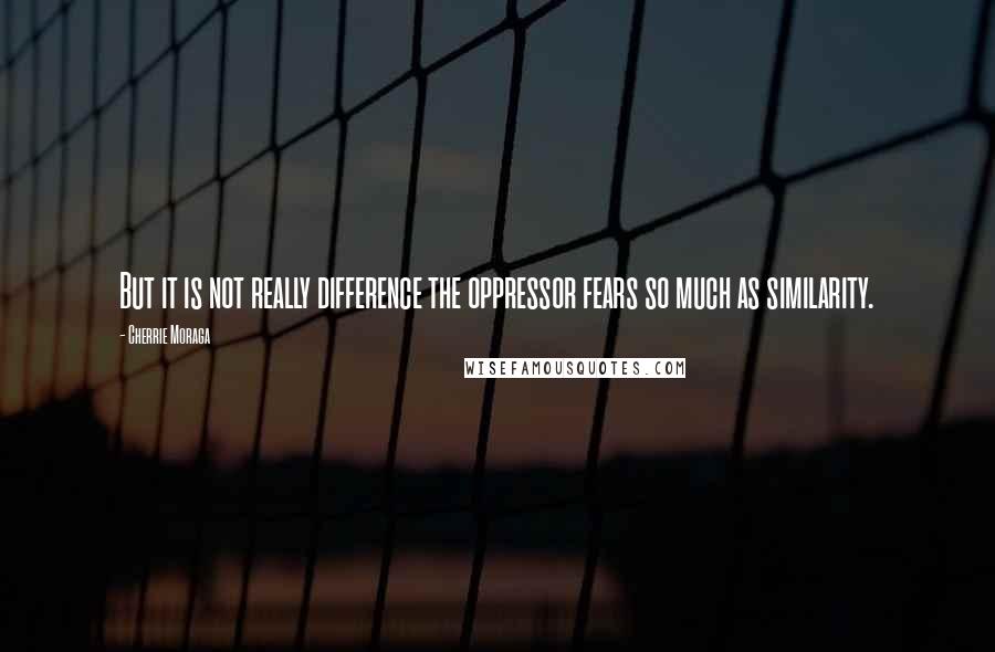 Cherrie Moraga Quotes: But it is not really difference the oppressor fears so much as similarity.