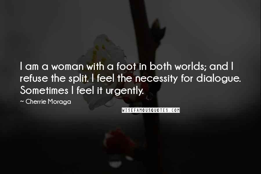 Cherrie Moraga Quotes: I am a woman with a foot in both worlds; and I refuse the split. I feel the necessity for dialogue. Sometimes I feel it urgently.