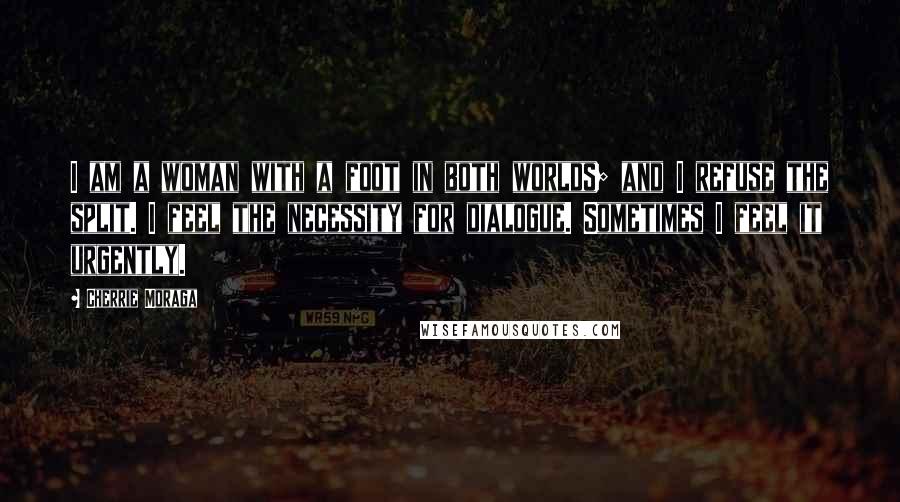 Cherrie Moraga Quotes: I am a woman with a foot in both worlds; and I refuse the split. I feel the necessity for dialogue. Sometimes I feel it urgently.