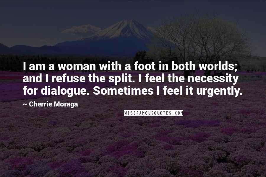 Cherrie Moraga Quotes: I am a woman with a foot in both worlds; and I refuse the split. I feel the necessity for dialogue. Sometimes I feel it urgently.