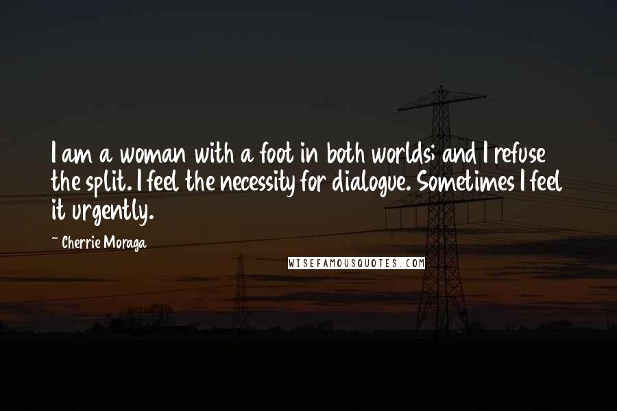 Cherrie Moraga Quotes: I am a woman with a foot in both worlds; and I refuse the split. I feel the necessity for dialogue. Sometimes I feel it urgently.