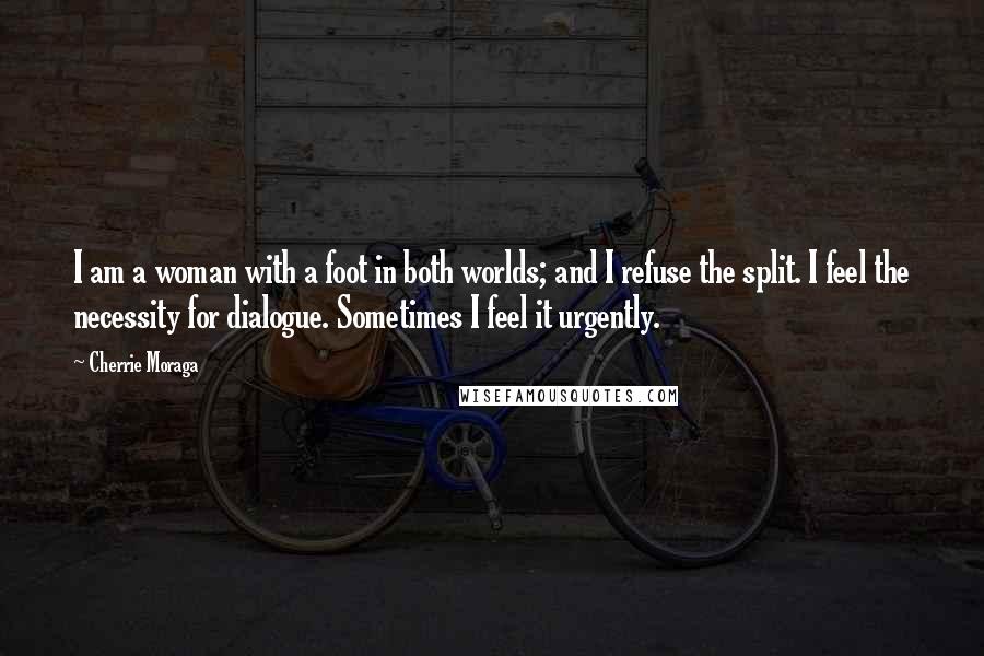 Cherrie Moraga Quotes: I am a woman with a foot in both worlds; and I refuse the split. I feel the necessity for dialogue. Sometimes I feel it urgently.