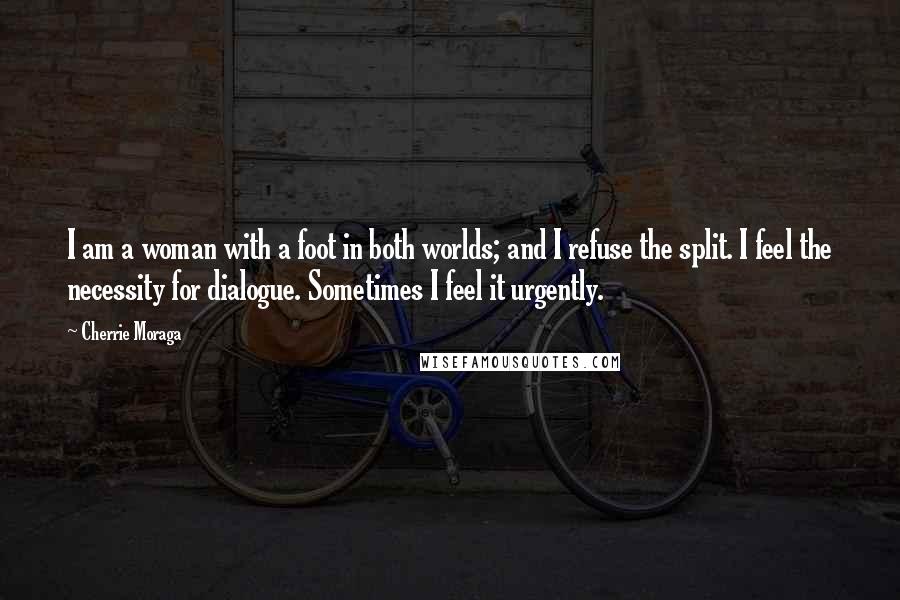 Cherrie Moraga Quotes: I am a woman with a foot in both worlds; and I refuse the split. I feel the necessity for dialogue. Sometimes I feel it urgently.