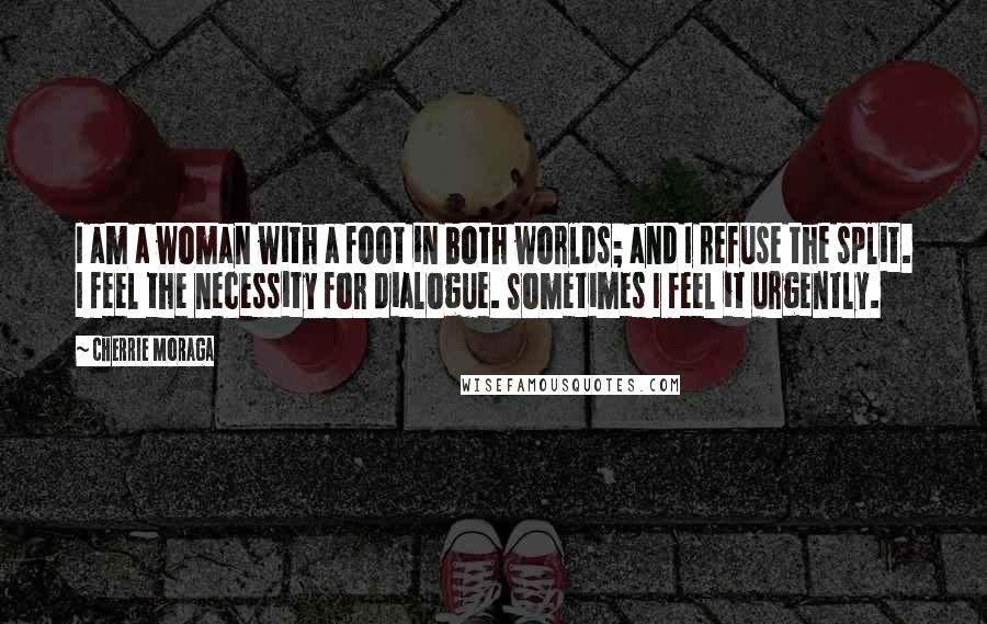 Cherrie Moraga Quotes: I am a woman with a foot in both worlds; and I refuse the split. I feel the necessity for dialogue. Sometimes I feel it urgently.