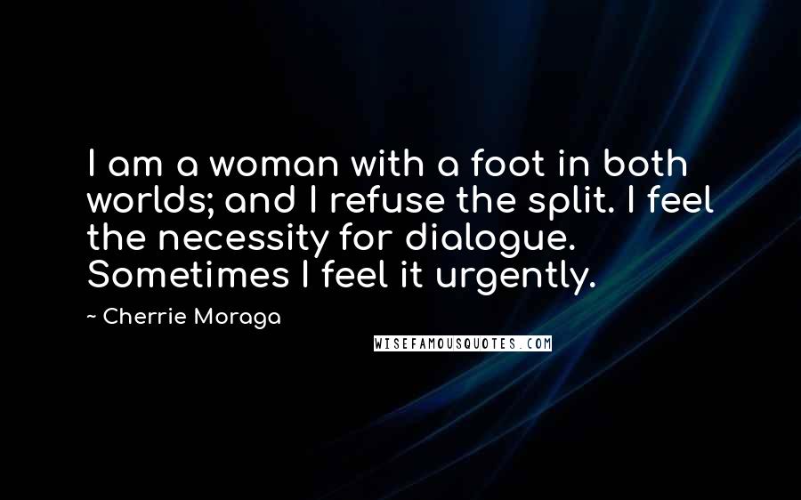 Cherrie Moraga Quotes: I am a woman with a foot in both worlds; and I refuse the split. I feel the necessity for dialogue. Sometimes I feel it urgently.