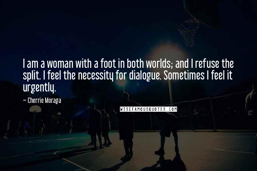 Cherrie Moraga Quotes: I am a woman with a foot in both worlds; and I refuse the split. I feel the necessity for dialogue. Sometimes I feel it urgently.